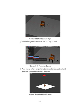81
Gambar 0-62 Membesarkan Objek
4) Berikan cahaya dengan memilih Add  Lamp  Sun.
Gambar 0-63 Pemberian Cahaya
5) Akan muncul cahaya lampu, kemudian tempatkan cahaya tersebut di
atas objek kursi seperti gambar di bawah ini.
Gambar 0-64 Penempatan Cahaya
 