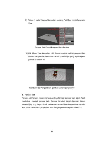 83
9) Tekan N pada Viewport kemudian centang Field Box Lock Camera to
View.
Gambar 0-68 Sudut Pengambilan Gambar
10) Klik Menu View kemudian pilih Camera untuk melihat pengambilan
camera perspective, kemudian carilah posisi objek yang tepat seperti
gambar di bawah ini.
Gambar 0-69 Pengambilan gambar camera perspective
3. Render still
Render still/Render Image merupakan transformasi gambar dari objek hasil
modelling menjadi gambar jadi. Gambar tersebut dapat disimpan dalam
ekstensi jpg, png, targa. Untuk melakukan render bisa dengan cara memilih
ikon photo pada menu properties, atau dengan perintah cepat tombol F12.
 