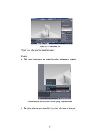 84
Gambar 0-70 Render Still
Objek yang telah dirender dapat disimpan.
Praktik
a. Pilih menu Image pada sisi bawah kemudian pilih save as images.
Gambar 0-71 Menyimpan Gambar yang Telah Dirender
b. Tentukan letak penyimpanan file, kemudian pilih save as images.
 