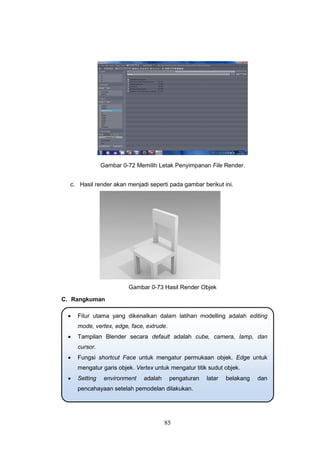 85
Gambar 0-72 Memilih Letak Penyimpanan File Render.
c. Hasil render akan menjadi seperti pada gambar berikut ini.
Gambar 0-73 Hasil Render Objek
C. Rangkuman
 Fitur utama yang dikenalkan dalam latihan modelling adalah editing
mode, vertex, edge, face, extrude.
 Tampilan Blender secara default adalah cube, camera, lamp, dan
cursor.
 Fungsi shortcut Face untuk mengatur permukaan objek. Edge untuk
mengatur garis objek. Vertex untuk mengatur titik sudut objek.
 Setting environment adalah pengaturan latar belakang dan
pencahayaan setelah pemodelan dilakukan.
 
