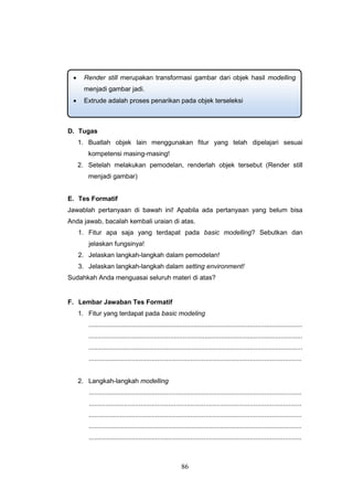 86
D. Tugas
1. Buatlah objek lain menggunakan fitur yang telah dipelajari sesuai
kompetensi masing-masing!
2. Setelah melakukan pemodelan, renderlah objek tersebut (Render still
menjadi gambar)
E. Tes Formatif
Jawablah pertanyaan di bawah ini! Apabila ada pertanyaan yang belum bisa
Anda jawab, bacalah kembali uraian di atas.
1. Fitur apa saja yang terdapat pada basic modelling? Sebutkan dan
jelaskan fungsinya!
2. Jelaskan langkah-langkah dalam pemodelan!
3. Jelaskan langkah-langkah dalam setting environment!
Sudahkah Anda menguasai seluruh materi di atas?
F. Lembar Jawaban Tes Formatif
1. Fitur yang terdapat pada basic modeling
......................................................................................................................
......................................................................................................................
......................................................................................................................
...................................................................................................................
2. Langkah-langkah modelling
...................................................................................................................
...................................................................................................................
...................................................................................................................
...................................................................................................................
...................................................................................................................
 Render still merupakan transformasi gambar dari objek hasil modelling
menjadi gambar jadi.
 Extrude adalah proses penarikan pada objek terseleksi
 