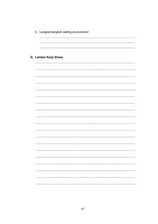 87
3. Langkah-langkah setting environment
...................................................................................................................
...................................................................................................................
...................................................................................................................
G. Lembar Kerja Siswa
........................................................................................................................
........................................................................................................................
........................................................................................................................
........................................................................................................................
........................................................................................................................
........................................................................................................................
........................................................................................................................
........................................................................................................................
........................................................................................................................
........................................................................................................................
........................................................................................................................
........................................................................................................................
........................................................................................................................
........................................................................................................................
........................................................................................................................
........................................................................................................................
........................................................................................................................
........................................................................................................................
........................................................................................................................
 