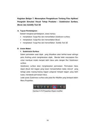 88
Kegiatan Belajar 7: Menerapkan Pengetahuan Tentang Fitur Aplikasi
Pengolah Simulasi Visual Tahap Produksi - Subdivision Surface,
Bevel, dan Solidify Text 3D
A. Tujuan Pembelajaran
Setelah mengikuti pembelajaran, siswa mampu:
 menjelaskan fungsi fitur dan memanfatkan Subdivison surface;
 menjelaskan fungsi fitur dan memanfatkan Bevel;
 menjelaskan fungsi fitur dan memanfatkan Solidify Text 3D.
B. Uraian Materi
1. Subdivision Surface
Dalam pemodelan awal objek yang dihasilkan akan terlihat kasar sehinga
perlu finishing untuk menghaluskan objek. Blender telah menyiapkan fitur
untuk membuat model menjadi lebih halus yaitu dengan fitur Subdivision
surface.
Subdivision surface akan menghaluskan permukaan. Permukaan halus
dapat dibuat dari bagian yang kasar memperhatikan batas rekursif yang
terbagi pada masing-masing bagian poligonal menjadi bagian yang lebih
luwes, mendekati permukaan halus.
Letak posisi Subdivision surface ada pada fitur Modifier yang terdapat dalam
Menu Properties.
Gambar 0-74 Properties Object modifier
 