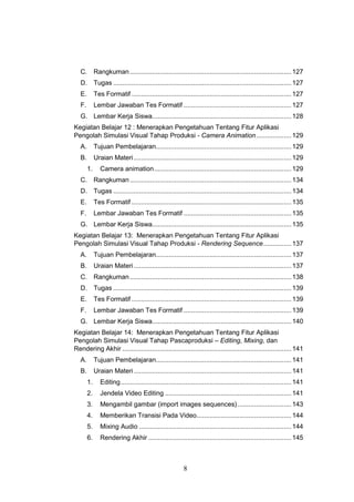 8
C. Rangkuman.......................................................................................127
D. Tugas ................................................................................................127
E. Tes Formatif ......................................................................................127
F. Lembar Jawaban Tes Formatif ..........................................................127
G. Lembar Kerja Siswa...........................................................................128
Kegiatan Belajar 12 : Menerapkan Pengetahuan Tentang Fitur Aplikasi
Pengolah Simulasi Visual Tahap Produksi - Camera Animation...................129
A. Tujuan Pembelajaran.........................................................................129
B. Uraian Materi.....................................................................................129
1. Camera animation..........................................................................129
C. Rangkuman.......................................................................................134
D. Tugas ................................................................................................134
E. Tes Formatif ......................................................................................135
F. Lembar Jawaban Tes Formatif ..........................................................135
G. Lembar Kerja Siswa...........................................................................135
Kegiatan Belajar 13: Menerapkan Pengetahuan Tentang Fitur Aplikasi
Pengolah Simulasi Visual Tahap Produksi - Rendering Sequence...............137
A. Tujuan Pembelajaran.........................................................................137
B. Uraian Materi.....................................................................................137
C. Rangkuman.......................................................................................138
D. Tugas ................................................................................................139
E. Tes Formatif ......................................................................................139
F. Lembar Jawaban Tes Formatif ..........................................................139
G. Lembar Kerja Siswa...........................................................................140
Kegiatan Belajar 14: Menerapkan Pengetahuan Tentang Fitur Aplikasi
Pengolah Simulasi Visual Tahap Pascaproduksi – Editing, Mixing, dan
Rendering Akhir ...........................................................................................141
A. Tujuan Pembelajaran.........................................................................141
B. Uraian Materi.....................................................................................141
1. Editing............................................................................................141
2. Jendela Video Editing ....................................................................141
3. Mengambil gambar (import images sequences).............................143
4. Memberikan Transisi Pada Video...................................................144
5. Mixing Audio ..................................................................................144
6. Rendering Akhir .............................................................................145
 