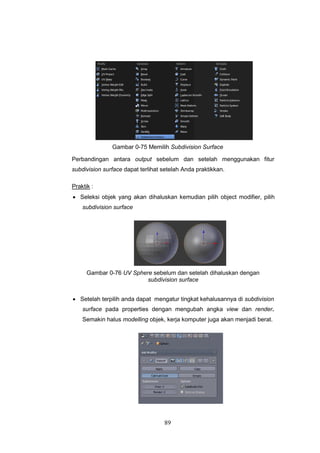 89
Gambar 0-75 Memilih Subdivision Surface
Perbandingan antara output sebelum dan setelah menggunakan fitur
subdivision surface dapat terlihat setelah Anda praktikkan.
Praktik :
 Seleksi objek yang akan dihaluskan kemudian pilih object modifier, pilih
subdivision surface
Gambar 0-76 UV Sphere sebelum dan setelah dihaluskan dengan
subdivision surface
 Setelah terpilih anda dapat mengatur tingkat kehalusannya di subdivision
surface pada properties dengan mengubah angka view dan render.
Semakin halus modelling objek, kerja komputer juga akan menjadi berat.
 