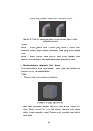 90
Gambar 0-77 properties add modifier subdivision surface
Gambar 0-78 silinder yang sudah diberi penulangan dan diadd modifier
subdivision surface
Catatan:
Bentuk 1 adalah gambar objek Cylinder yang belum di berikan efek
subdifision surface dengan bentuk permukaan objek yang masih terlihat
kasar.
Bentuk 2 adalah gambar objek Cylinder yang sudah diberikan efek
subdifision surface dengan bentuk permukaan objek yang terlihat halus.
2. Membuat Lekukan pada Sudut Objek (Bevel)
Teknik bevel dipakai untuk menghaluskan sudut objek yang sebelumnya
kasar dan runcing menjadi lebih halus.
Praktik:
1. Siapkan objek sederhana berbentuk kubus.
Gambar 0-79 Cube (object mode)
2. Agar dapat memberikan lekukan pada sudut objek kubus, ubahlah fitur
Object Mode menjadi Edit mode. Hal tersebut dilakukan untu masuk
dalam proses pengeditan model. Tekan A untuk menghilangkan seleksi
pada objek.
 