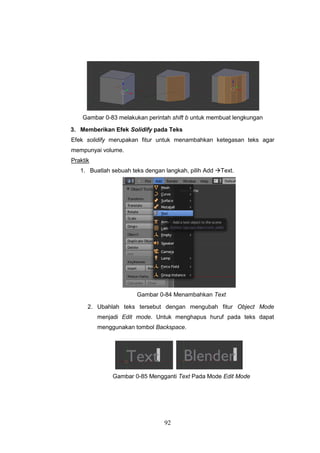 92
Gambar 0-83 melakukan perintah shift b untuk membuat lengkungan
3. Memberikan Efek Solidify pada Teks
Efek solidify merupakan fitur untuk menambahkan ketegasan teks agar
mempunyai volume.
Praktik
1. Buatlah sebuah teks dengan langkah, pilih Add Text.
Gambar 0-84 Menambahkan Text
2. Ubahlah teks tersebut dengan mengubah fitur Object Mode
menjadi Edit mode. Untuk menghapus huruf pada teks dapat
menggunakan tombol Backspace.
Gambar 0-85 Mengganti Text Pada Mode Edit Mode
 
