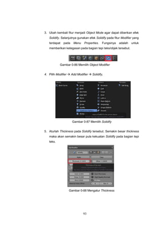 93
3. Ubah kembali fitur menjadi Object Mode agar dapat diberikan efek
Solidify. Selanjutnya gunakan efek Solidify pada fitur Modifier yang
terdapat pada Menu Properties. Fungsinya adalah untuk
memberikan ketegasan pada bagian tepi teks/objek tersebut.
Gambar 0-86 Memilih Object Modifier
4. Pilih Modifier  Add Modifier  Solidify.
Gambar 0-87 Memilih Solidify
5. Aturlah Thickness pada Solidify tersebut. Semakin besar thickness
maka akan semakin besar pula kekuatan Solidify pada bagian tepi
teks.
Gambar 0-88 Mengatur Thickness
 
