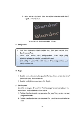 94
6. Akan tampak perubahan pada teks setelah diberikan efek Solidify
seperti gambar berikut.
Gambar 0-89 Memberikan Efek Solidify
C. Rangkuman
D. Tugas
1. Buatlah pemodelan, kemudian gunakan fitur subdivison surface dan bevel
pada objek yang telah Anda buat!
2. Buatlah model teks mengunakan efek Solidify!
E. Tes Formatif
Jawablah pertanyaan di bawah ini! Apabila ada pertanyaan yang belum bisa
Anda jawab, bacalah kembali uraian di atas.
1. Tuliskan langkah-langkah menggunakan fitur subdivison surface menurut
pengalaman anda!
2. Tuliskan langkah-langkah menggunakan fitur bevel menurut pengalaman
anda!
 Fitur untuk membuat model menjadi lebih halus yaitu dengan fitur
Subdivision surface.
 Teknik bevel dipakai untuk menghaluskan sudut objek yang
sebelumnya kasar dan runcing menjadi lebih halus.
 Efek solidify merupakan fitur untuk menambahkan ketegasan teks agar
mempunyai volume.
 