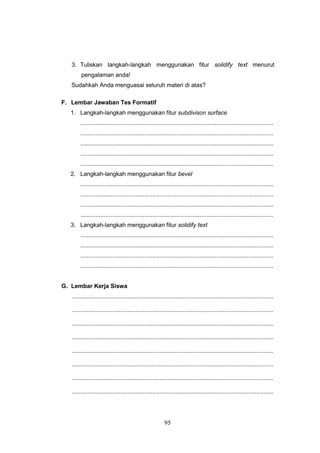 95
3. Tuliskan langkah-langkah menggunakan fitur solidify text menurut
pengalaman anda!
Sudahkah Anda menguasai seluruh materi di atas?
F. Lembar Jawaban Tes Formatif
1. Langkah-langkah menggunakan fitur subdivison surface
...................................................................................................................
...................................................................................................................
...................................................................................................................
...................................................................................................................
...................................................................................................................
2. Langkah-langkah menggunakan fitur bevel
...................................................................................................................
...................................................................................................................
...................................................................................................................
...................................................................................................................
3. Langkah-langkah menggunakan fitur solidify text
...................................................................................................................
...................................................................................................................
...................................................................................................................
...................................................................................................................
G. Lembar Kerja Siswa
........................................................................................................................
........................................................................................................................
........................................................................................................................
........................................................................................................................
........................................................................................................................
........................................................................................................................
........................................................................................................................
........................................................................................................................
 