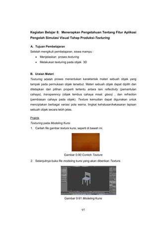 97
Kegiatan Belajar 8: Menerapkan Pengetahuan Tentang Fitur Aplikasi
Pengolah Simulasi Visual Tahap Produksi-Texturing
A. Tujuan Pembelajaran
Setelah mengikuti pembelajaran, siswa mampu :
 Menjelaskan proses texturing
 Melakukan texturing pada objek 3D
B. Uraian Materi
Texturing adalah proses menentukan karakterisik materi sebuah objek yang
tampak pada permukaan objek tersebut. Materi sebuah objek dapat dipilih dan
ditetapkan dari pilihan properti tertentu antara lain reflectivity (pemantulan
cahaya), transparency (objek tembus cahaya misal: glass) , dan refraction
(pembiasan cahaya pada objek). Texture kemudian dapat digunakan untuk
menciptakan berbagai variasi pola warna, tingkat kehalusan/kekasaran lapisan
sebuah objek secara lebih jelas.
Praktik
Texturing pada Modeling Kursi
1. Carilah file gambar texture kursi, seperti di bawah ini.
Gambar 0-90 Contoh Texture
2. Selanjutnya buka file modeling kursi yang akan diberikan Texture.
Gambar 0-91 Modeling Kursi
 