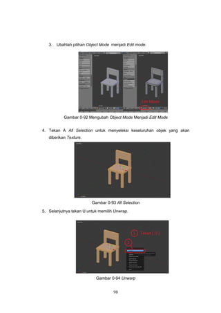 98
3. Ubahlah pilihan Object Mode menjadi Edit mode.
Gambar 0-92 Mengubah Object Mode Menjadi Edit Mode
4. Tekan A All Selection untuk menyeleksi keseluruhan objek yang akan
diberikan Texture.
Gambar 0-93 All Selection
5. Selanjutnya tekan U untuk memilih Unwrap.
Gambar 0-94 Unwarp
 