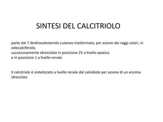 SINTESI DEL CALCITRIOLO
parte dal 7 deidrocolesterolo cutaneo trasformato, per azione dei raggi solari, in
colecalciferolo,
successivamente idrossilato in posizione 25 a livello epatico
e in posizione 1 a livello renale.
Il calcitriolo è sintetizzato a livello renale dal calcidiolo per azione di un enzima
idrossilasi
 