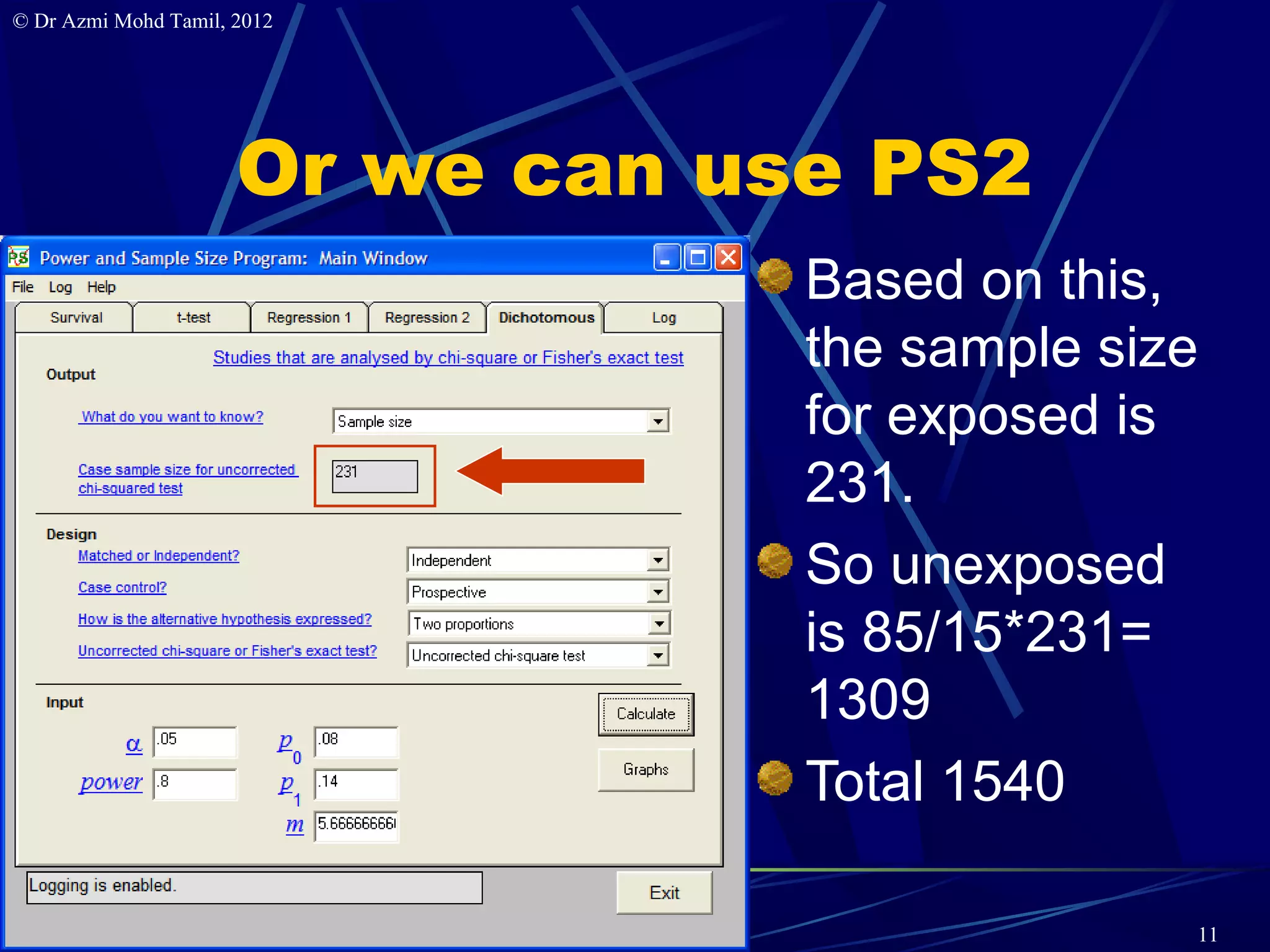 © Dr Azmi Mohd Tamil, 2012




                      Or we can use PS2
                                  Based on this,
                                  the sample size
                                  for exposed is
                                  231.
                                  So unexposed
                                  is 85/15*231=
                                  1309
                                  Total 1540

                                                11
 