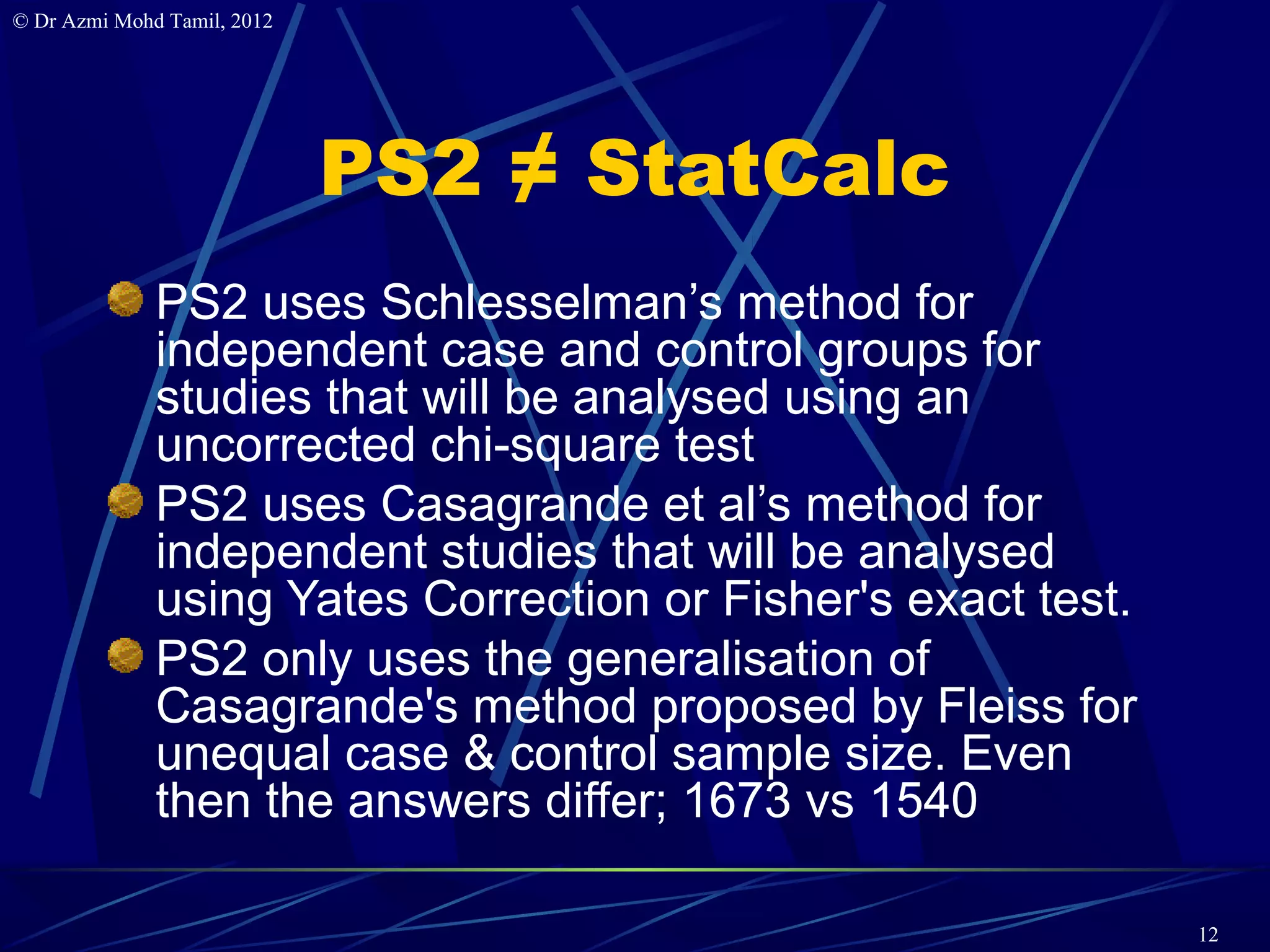 © Dr Azmi Mohd Tamil, 2012




                             PS2 ≠ StatCalc
              PS2 uses Schlesselman’s method for
              independent case and control groups for
              studies that will be analysed using an
              uncorrected chi-square test
              PS2 uses Casagrande et al’s method for
              independent studies that will be analysed
              using Yates Correction or Fisher's exact test.
              PS2 only uses the generalisation of
              Casagrande's method proposed by Fleiss for
              unequal case & control sample size. Even
              then the answers differ; 1673 vs 1540

                                                               12
 