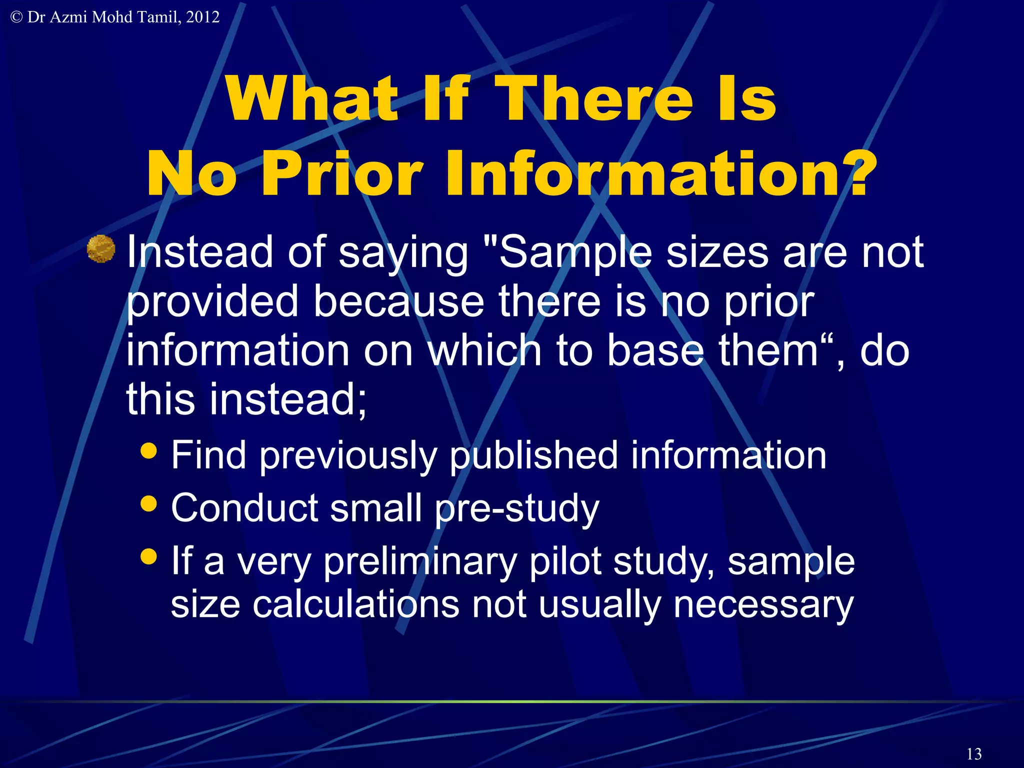 © Dr Azmi Mohd Tamil, 2012




                  What If There Is
                No Prior Information?
              Instead of saying "Sample sizes are not
              provided because there is no prior
              information on which to base them“, do
              this instead;
                Find  previously published information
                Conduct small pre-study
                If a very preliminary pilot study, sample
                 size calculations not usually necessary


                                                             13
 