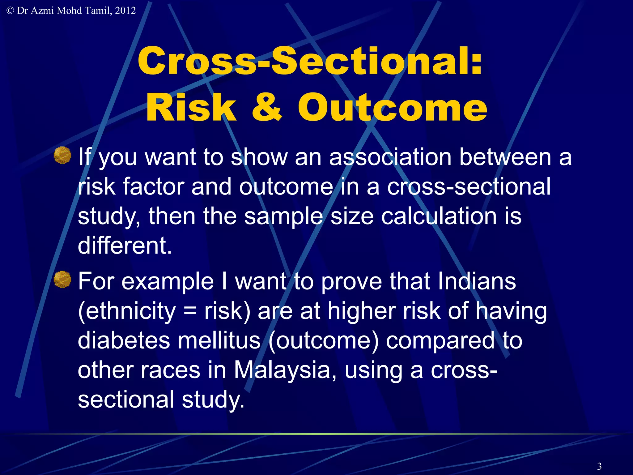 © Dr Azmi Mohd Tamil, 2012




                             Cross-Sectional:
                             Risk & Outcome
              If you want to show an association between a
              risk factor and outcome in a cross-sectional
              study, then the sample size calculation is
              different.
              For example I want to prove that Indians
              (ethnicity = risk) are at higher risk of having
              diabetes mellitus (outcome) compared to
              other races in Malaysia, using a cross-
              sectional study.

                                                                3
 