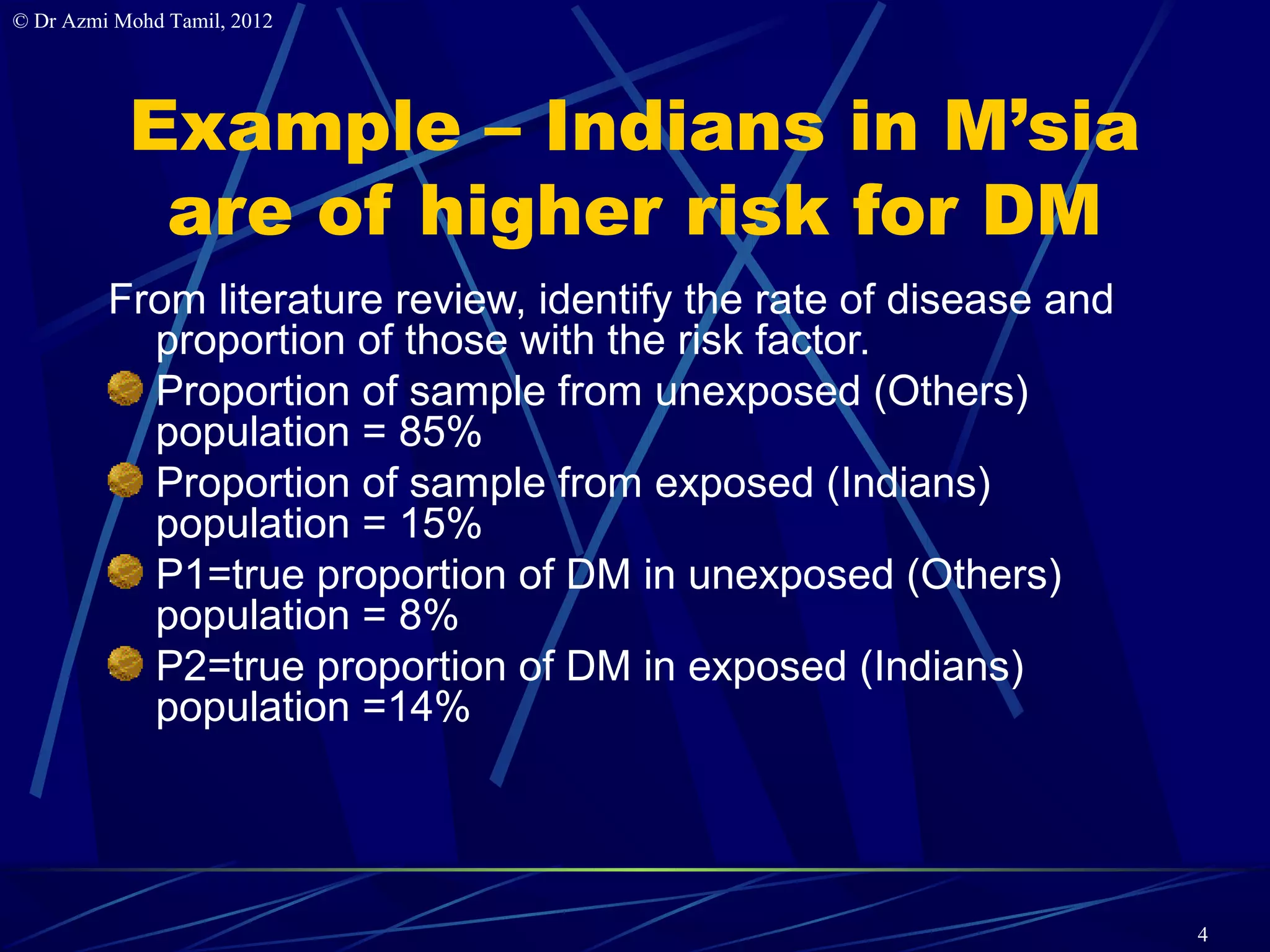 © Dr Azmi Mohd Tamil, 2012




           Example – Indians in M’sia
            are of higher risk for DM
         From literature review, identify the rate of disease and
           proportion of those with the risk factor.
           Proportion of sample from unexposed (Others)
           population = 85%
           Proportion of sample from exposed (Indians)
           population = 15%
           P1=true proportion of DM in unexposed (Others)
           population = 8%
           P2=true proportion of DM in exposed (Indians)
           population =14%




                                                                    4
 