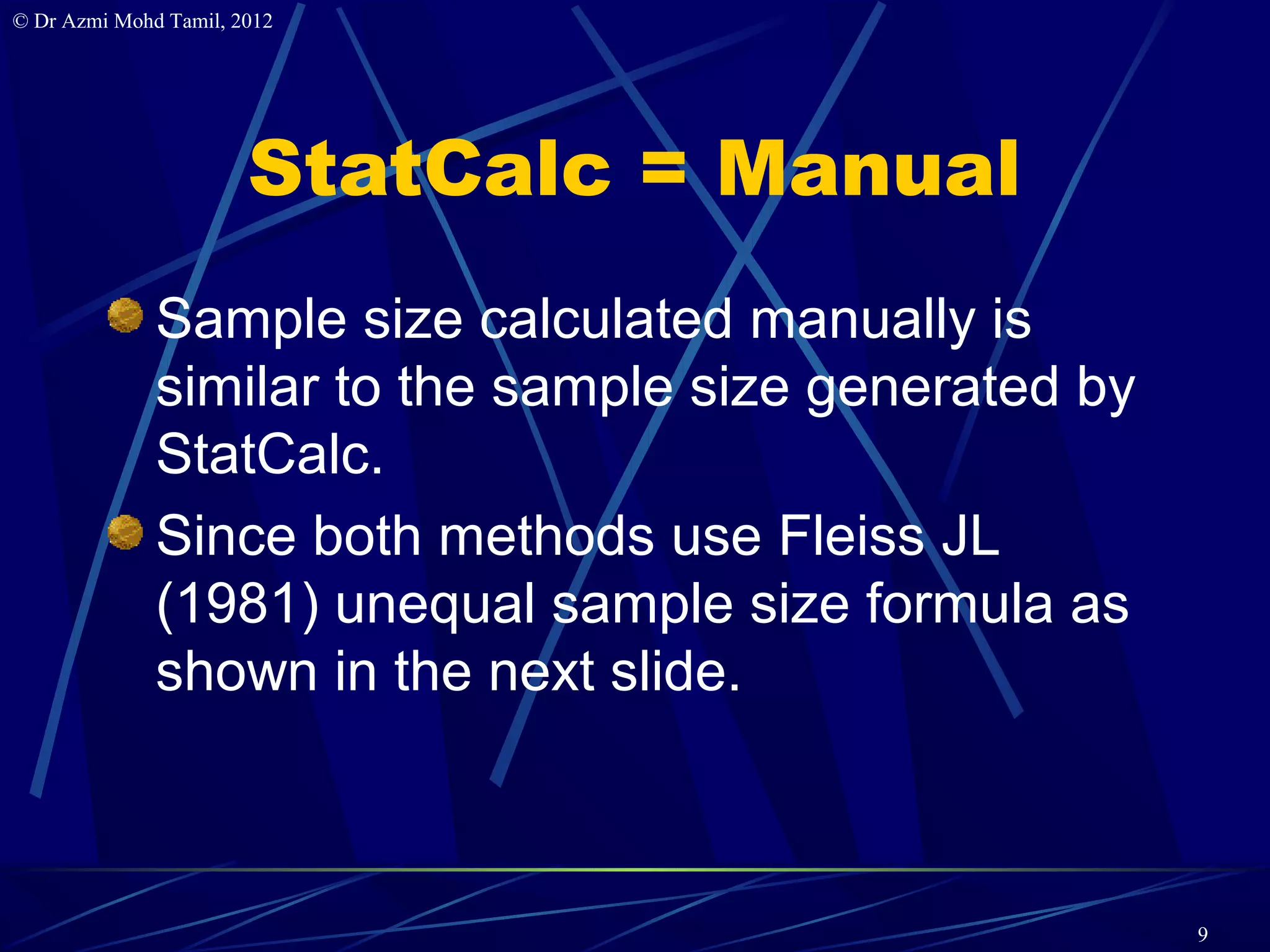 © Dr Azmi Mohd Tamil, 2012




                       StatCalc = Manual
              Sample size calculated manually is
              similar to the sample size generated by
              StatCalc.
              Since both methods use Fleiss JL
              (1981) unequal sample size formula as
              shown in the next slide.



                                                        9
 