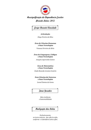 Ressignificação da Dependência Escolar
          Período Letivo: 2012


       Corpo Docente Vinculado

                Articulação
            Diego Pereira da Silva



        Área de Ciências Humanas
            e Suas Tecnologias
          Vanessa Ferreira de Brito



       Área de Linguagens, Códigos
            e Suas Tecnologias
          Anayme Aparecida Canton



            Área de Matemática
            e Suas Tecnologias
       Gisele Rezende Arantes Canário



        Área Ciências da Natureza
           e Suas Tecnologias
           Leonel Dantas da Gama




              Tema Gerador

                Meio Ambiente
              e Sustentabilidade




         Realização das Aulas

                Exclusivamente,
      no turno noturno, das 19hs às 22hs,
      conforme o Calendário Letivo afim.
 
