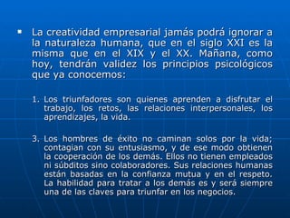 La creatividad empresarial jamás podrá ignorar a la naturaleza humana, que en el siglo XXI es la misma que en el XIX y el XX. Mañana, como hoy, tendrán validez los principios psicológicos que ya conocemos: Los triunfadores son quienes aprenden a disfrutar el trabajo, los retos, las relaciones interpersonales, los aprendizajes, la vida. Los hombres de éxito no caminan solos por la vida; contagian con su entusiasmo, y de ese modo obtienen la cooperación de los demás. Ellos no tienen empleados ni súbditos sino colaboradores. Sus relaciones humanas están basadas en la confianza mutua y en el respeto. La habilidad para tratar a los demás es y será siempre una de las claves para triunfar en los negocios. 