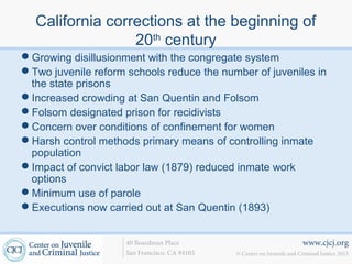 www.cjcj.org
© Center on Juvenile and Criminal Justice 2013
40 Boardman Place
San Francisco, CA 94103
California corrections at the beginning of
20th
century
Growing disillusionment with the congregate system
Two juvenile reform schools reduce the number of juveniles in
the state prisons
Increased crowding at San Quentin and Folsom
Folsom designated prison for recidivists
Concern over conditions of confinement for women
Harsh control methods primary means of controlling inmate
population
Impact of convict labor law (1879) reduced inmate work
options
Minimum use of parole
Executions now carried out at San Quentin (1893)
 