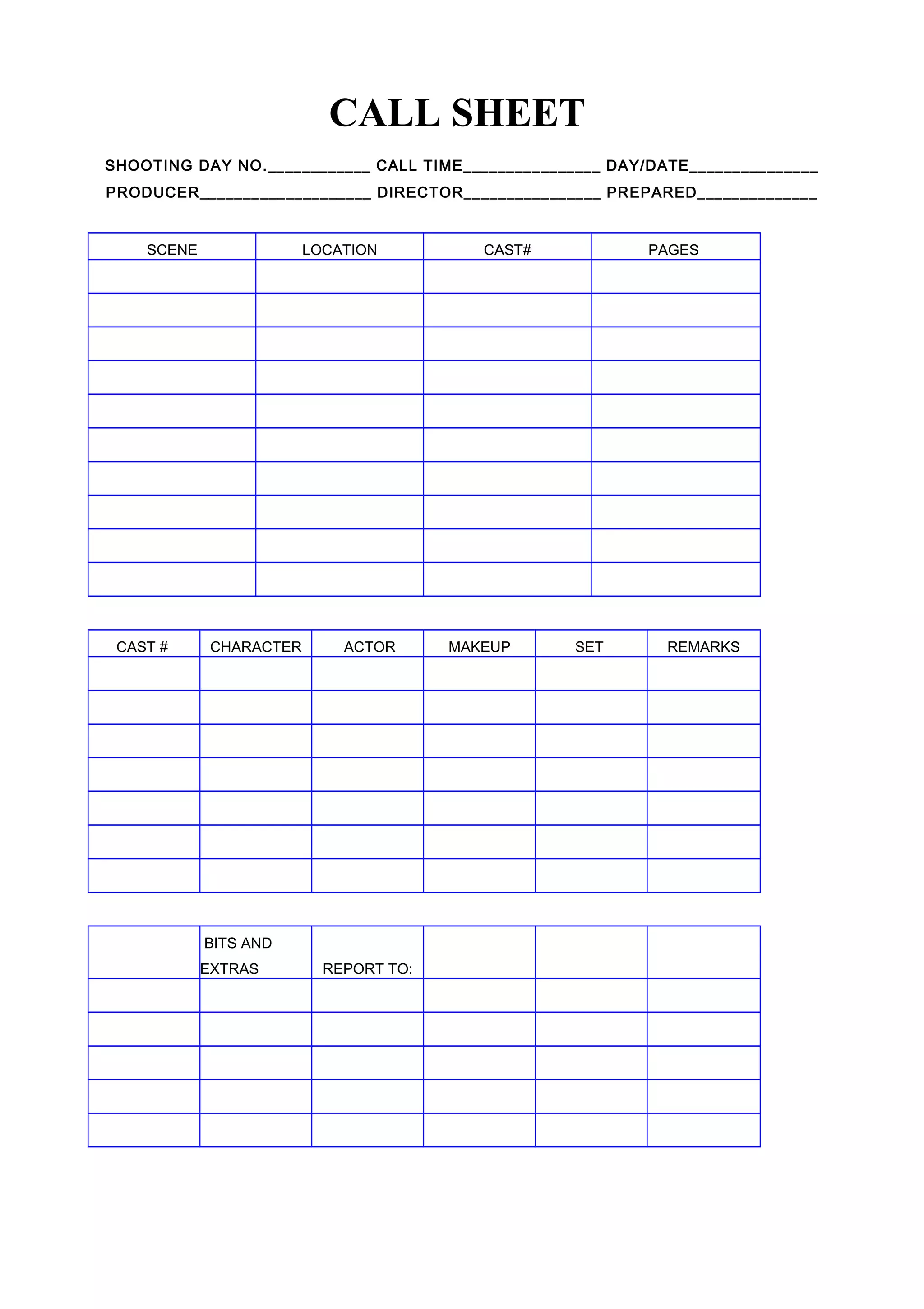 CALL SHEET
SHOOTING DAY NO.____________ CALL TIME________________ DAY/DATE_______________
PRODUCER____________________ DIRECTOR________________ PREPARED______________
SCENE LOCATION CAST# PAGES
CAST # CHARACTER ACTOR MAKEUP SET REMARKS
BITS AND
EXTRAS REPORT TO: