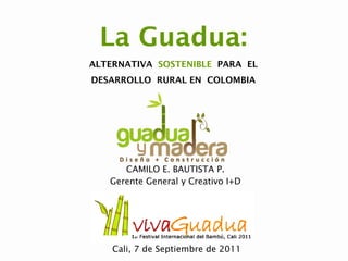 La Guadua:
ALTERNATIVA SOSTENIBLE PARA EL
DESARROLLO RURAL EN COLOMBIA




      CAMILO E. BAUTISTA P.
   Gerente General y Creativo I+D




    Cali, 7 de Septiembre de 2011
 