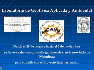 Laboratorio de Geofísica Aplicada y Ambiental
Desde el 28 de octubre hasta el 5 de noviembre
se llevó a cabo una campaña gravimétrica en la provincia de
Mendoza
para cumplir con el Proyecto Internacional…
 