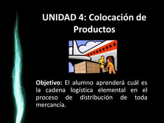 UNIDAD 4: Colocación de
        Productos




Objetivo: El alumno aprenderá cuál es
la cadena logística elemental en el
proceso de distribución de toda
mercancía.
 