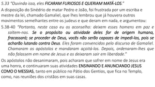 5.33 “Ouvindo isso, eles FICARAM FURIOSOS E QUERIAM MATÁ-LOS.”
A disposição do Sinédrio de matar Pedro e João, foi frustrada por um escriba e
mestre da lei, chamado Gamaliel, que lhes lembrou que já houvera outros
movimentos semelhantes entre os judeus e que deram em nada, e argumentou:
5.38-40 “Portanto, neste caso eu os aconselho: deixem esses homens em paz e
soltem-nos. Se o propósito ou atividade deles for de origem humana,
fracassará; se proceder de Deus, vocês não serão capazes de impedi-los, pois se
acharão lutando contra Deus. Eles foram convencidos pelo discurso de Gamaliel.
Chamaram os apóstolos e mandaram açoitá-los. Depois, ordenaram-lhes que
não falassem em nome de Jesus e os deixaram sair em liberdade.”
Os apóstolos não desanimaram, pois acharam que sofrer em nome de Jesus era
uma honra, e continuaram suas atividades ENSINANDO E ANUNCIANDO JESUS
COMO O MESSIAS, tanto em público no Pátio dos Gentios, que fica no Templo,
como, nas reuniões dos cristãos em suas casas.
 