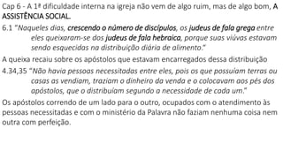 Cap 6 - A 1ª dificuldade interna na igreja não vem de algo ruim, mas de algo bom, A
ASSISTÊNCIA SOCIAL.
6.1 “Naqueles dias, crescendo o número de discípulos, os judeus de fala grega entre
eles queixaram-se dos judeus de fala hebraica, porque suas viúvas estavam
sendo esquecidas na distribuição diária de alimento.“
A queixa recaiu sobre os apóstolos que estavam encarregados dessa distribuição
4.34,35 “Não havia pessoas necessitadas entre eles, pois os que possuíam terras ou
casas as vendiam, traziam o dinheiro da venda e o colocavam aos pés dos
apóstolos, que o distribuíam segundo a necessidade de cada um.”
Os apóstolos correndo de um lado para o outro, ocupados com o atendimento às
pessoas necessitadas e com o ministério da Palavra não faziam nenhuma coisa nem
outra com perfeição.
 