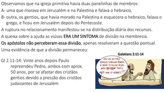 Observamos que na igreja primitiva havia duas panelinhas de membros:
A- uma que morava em Jerusalém e na Palestina e falava o hebraico,
B- outra, os gentios, que havia morado na Palestina e esquecera o hebraico, falava o
grego, e ficou em Jerusalém depois do Pentecoste.
A ruptura no relacionamento manifestou-se na distribuição diária dos recursos.
A queixa sobre a ajuda as viúvas ERA UM SINTOMA de divisão na membresia.
Os apóstolos não perceberam essa divisão, apenas resolveram a questão pontual.
Uma evidência de que a divisão permaneceu:
Gl 2.11-14: Vinte anos depois Paulo
repreendeu Pedro, ambos com aprox.
50 anos, por se afastar dos cristãos
gentios devido a pressão dos cristãos
judaizantes de Jerusalém
 