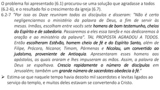 O problema foi apresentado (6.1) procurou-se uma solução que agradasse a todos
(6.2-6), e o resultado foi o crescimento da igreja (6.7).
6.2-7 “Por isso os Doze reuniram todos os discípulos e disseram: "Não é certo
negligenciarmos o ministério da palavra de Deus, a fim de servir às
mesas. Irmãos, escolham entre vocês sete homens de bom testemunho, cheios
do Espírito e de sabedoria. Passaremos a eles essa tarefa e nos dedicaremos à
oração e ao ministério da palavra". TAL PROPOSTA AGRADOU A TODOS.
Então escolheram Estêvão, homem cheio de fé e do Espírito Santo, além de
Filipe, Prócoro, Nicanor, Timom, Pármenas e Nicolau, um convertido ao
judaísmo, proveniente de Antioquia. Apresentaram esses homens aos
apóstolos, os quais oraram e lhes impuseram as mãos. Assim, a palavra de
Deus se espalhava. Crescia rapidamente o número de discípulos em
Jerusalém; também um grande número de sacerdotes obedecia à fé.”
 Estima-se que naquele tempo havia dezoito mil sacerdotes e levitas ligados ao
serviço do templo, e muitos deles estavam se convertendo a Cristo.
 