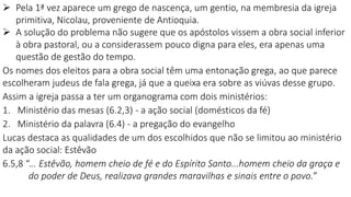  Pela 1ª vez aparece um grego de nascença, um gentio, na membresia da igreja
primitiva, Nicolau, proveniente de Antioquia.
 A solução do problema não sugere que os apóstolos vissem a obra social inferior
à obra pastoral, ou a considerassem pouco digna para eles, era apenas uma
questão de gestão do tempo.
Os nomes dos eleitos para a obra social têm uma entonação grega, ao que parece
escolheram judeus de fala grega, já que a queixa era sobre as viúvas desse grupo.
Assim a igreja passa a ter um organograma com dois ministérios:
1. Ministério das mesas (6.2,3) - a ação social (domésticos da fé)
2. Ministério da palavra (6.4) - a pregação do evangelho
Lucas destaca as qualidades de um dos escolhidos que não se limitou ao ministério
da ação social: Estêvão
6.5,8 “... Estêvão, homem cheio de fé e do Espírito Santo...homem cheio da graça e
do poder de Deus, realizava grandes maravilhas e sinais entre o povo.”
 