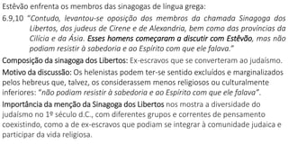 Estêvão enfrenta os membros das sinagogas de língua grega:
6.9,10 “Contudo, levantou-se oposição dos membros da chamada Sinagoga dos
Libertos, dos judeus de Cirene e de Alexandria, bem como das províncias da
Cilícia e da Ásia. Esses homens começaram a discutir com Estêvão, mas não
podiam resistir à sabedoria e ao Espírito com que ele falava.”
Composição da sinagoga dos Libertos: Ex-escravos que se converteram ao judaísmo.
Motivo da discussão: Os helenistas podem ter-se sentido excluídos e marginalizados
pelos hebreus que, talvez, os considerassem menos religiosos ou culturalmente
inferiores: “não podiam resistir à sabedoria e ao Espírito com que ele falava”.
Importância da menção da Sinagoga dos Libertos nos mostra a diversidade do
judaísmo no 1º século d.C., com diferentes grupos e correntes de pensamento
coexistindo, como a de ex-escravos que podiam se integrar à comunidade judaica e
participar da vida religiosa.
 
