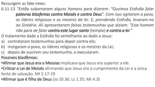 Ressurgem as fake news:
6.11-13 “Então subornaram alguns homens para dizerem: "Ouvimos Estêvão falar
palavras blasfemas contra Moisés e contra Deus". Com isso agitaram o povo,
os líderes religiosos e os mestres da lei. E, prendendo Estêvão, levaram-no
ao Sinédrio. Ali apresentaram falsas testemunhas que diziam: "Este homem
não para de falar contra este lugar santo (templo) e contra a lei.”
O tratamento dado a Estêvão foi semelhante ao dado a Jesus:
a) contrataram testemunhas para depor contra ele;
b) instigaram o povo, os líderes religiosos e os mestres da Lei;
c) depois de ouvirem seu testemunho, o executaram.
Possíveis blasfêmias:
•Afirmar que Jesus era o Messias implicava que Jesus era superior a ele.
•Criticar a Lei de Moisés afirmando que Jesus era o cumprimento da Lei e a única
fonte de salvação. Mt 5.17-19
•Afirmar que é filho de Deus (Jo 10.36; Lc 1.35; Mt 4.3)
 
