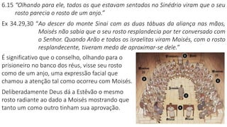 6.15 “Olhando para ele, todos os que estavam sentados no Sinédrio viram que o seu
rosto parecia o rosto de um anjo.”
Ex 34.29,30 “Ao descer do monte Sinai com as duas tábuas da aliança nas mãos,
Moisés não sabia que o seu rosto resplandecia por ter conversado com
o Senhor. Quando Arão e todos os israelitas viram Moisés, com o rosto
resplandecente, tiveram medo de aproximar-se dele.”
É significativo que o conselho, olhando para o
prisioneiro no banco dos réus, visse seu rosto
como de um anjo, uma expressão facial que
chamou a atenção tal como ocorreu com Moisés.
Deliberadamente Deus dá a Estêvão o mesmo
rosto radiante ao dado a Moisés mostrando que
tanto um como outro tinham sua aprovação.
 