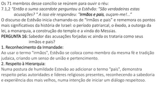 Os 71 membros desse concílio se reúnem para ouvir o réu:
7.1,2 “Então o sumo sacerdote perguntou a Estêvão: "São verdadeiras estas
acusações? " A isso ele respondeu: "Irmãos e pais, ouçam-me!...”
O discurso de Estêvão inicia chamando-os de “Irmãos e pais” e rememora os pontos
mais significativos da história de Israel: o período patriarcal, o êxodo, a outorga da
lei, a monarquia, a construção do templo e a vinda do Messias.
PERGUNTA 16: Sabedor das acusações forjadas vc ainda os trataria como seus
irmãos e pais?
1. Reconhecimento da Irmandade:
Ao usar o termo "irmãos", Estêvão se coloca como membro da mesma fé e tradição
judaica, criando um senso de união e pertencimento.
2. Respeito à Hierarquia:
Numa postura de humildade Estevão ao adicionar o termo "pais", demonstra
respeito pelas autoridades e líderes religiosos presentes, reconhecendo a sabedoria
e experiência dos mais velhos, numa intenção de iniciar um diálogo respeitoso.
 