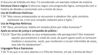 O discurso de Estêvão em Atos 7 é considerado um exemplo notável de oratória.
Estrutura Clara e Lógica: O discurso segue uma progressão lógica, começando com a
história de Abraão e concluindo com a morte de Jesus.
Uso de Evidências Históricas:
7.39 “Mas nossos antepassados se recusaram a obedecer-lhe; pelo contrário,
rejeitaram-no, e em seus corações voltaram para o Egito..”
Uso de Perguntas Retóricas:
7.48 "Deus, porventura, habita em templos feitos por mãos humanas?”
Apelo ao senso de justiça e compaixão do público :
7.52,53 "Qual dos profetas os seus antepassados não perseguiram? Eles mataram
aqueles que prediziam a vinda do Justo, de quem agora vocês se tornaram
traidores e assassinos, vocês, que receberam a Lei por intermédio de anjos,
mas não lhe obedeceram".
Linguagem Rica e Expressiva:
7.56 "E eis que vi os céus abertos e o Filho do Homem, em pé, à direita de Deus"
 