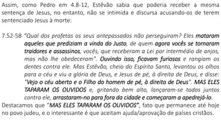 Assim, como Pedro em 4.8-12, Estêvão sabia que poderia receber a mesma
sentença de Jesus, no entanto, não se intimida e discursa acusando-os de terem
sentenciado Jesus à morte:
7.52-58 “Qual dos profetas os seus antepassados não perseguiram? Eles mataram
aqueles que prediziam a vinda do Justo, de quem agora vocês se tornaram
traidores e assassinos, vocês, que receberam a Lei por intermédio de anjos,
mas não lhe obedeceram". Ouvindo isso, ficavam furiosos e rangiam os
dentes contra ele. Mas Estêvão, cheio do Espírito Santo, levantou os olhos
para o céu e viu a glória de Deus, e Jesus de pé, à direita de Deus, e disse:
"Vejo o céu aberto e o Filho do homem de pé, à direita de Deus". MAS ELES
TAPARAM OS OUVIDOS e, gritando bem alto, lançaram-se todos juntos
contra ele, arrastaram-no para fora da cidade e começaram a apedrejá-lo.
Destacamos que “MAS ELES TAPARAM OS OUVIDOS”, fato que permanece até hoje
no povo judeu, e o interessante é que aceitam ajuda/aprovação de países cristãos.
 