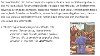 Como o Sinédrio não tinha competência para aplicar a pena capital a ninguém, o
que matou Estêvão foi uma explosão de ira cega e incontrolada, um linchamento.
Talvez as autoridades romanas, buscando manter a paz social, tenham permitido a
execução de Estêvão por blasfémia, sem o devido processo legal romano, mesmo
que isso violasse tecnicamente a lei romana que executava por crucificação.
Deus alivia seu sofrimento:
7.59,60 “Enquanto apedrejavam Estêvão, este
orava: "Senhor Jesus, recebe o meu
espírito". Então caiu de joelhos e bradou:
"Senhor, não os consideres culpados deste
pecado". E, dizendo isso, adormeceu.
 
