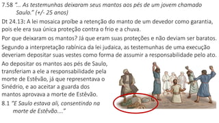 7.58 “... As testemunhas deixaram seus mantos aos pés de um jovem chamado
Saulo.” (+/- 25 anos)
Dt 24.13: A lei mosaica proíbe a retenção do manto de um devedor como garantia,
pois ele era sua única proteção contra o frio e a chuva.
Por que deixaram os mantos? Já que eram suas proteções e não deviam ser baratos.
Segundo a interpretação rabínica da lei judaica, as testemunhas de uma execução
deveriam depositar suas vestes como forma de assumir a responsabilidade pelo ato.
Ao depositar os mantos aos pés de Saulo,
transferiam a ele a responsabilidade pela
morte de Estêvão, já que representava o
Sinédrio, e ao aceitar a guarda dos
mantos aprovava a morte de Estêvão.
8.1 “E Saulo estava ali, consentindo na
morte de Estêvão....”
 