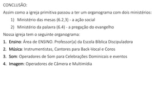 CONCLUSÃO:
Assim como a igreja primitiva passou a ter um organograma com dois ministérios:
1) Ministério das mesas (6.2,3) - a ação social
2) Ministério da palavra (6.4) - a pregação do evangelho
Nossa igreja tem o seguinte organograma:
1. Ensino: Área de ENSINO. Professor(a) da Escola Bíblica Discipuladora
2. Música: Instrumentistas, Cantores para Back-Vocal e Coros
3. Som: Operadores de Som para Celebrações Dominicais e eventos
4. Imagem: Operadores de Câmera e Multimídia
 
