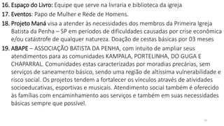 25
16. Espaço do Livro: Equipe que serve na livraria e biblioteca da igreja
17. Eventos: Papo de Mulher e Rede de Homens.
18. Projeto Maná visa a atender às necessidades dos membros da Primeira Igreja
Batista da Penha – SP em períodos de dificuldades causadas por crise econômica
e/ou catástrofe de qualquer natureza. Doação de cestas básicas por 03 meses
19. ABAPE – ASSOCIAÇÃO BATISTA DA PENHA, com intuito de ampliar seus
atendimentos para as comunidades KAMPALA, PORTELINHA, DO GUGA E
CHAPARRAL. Comunidades estas caracterizadas por moradias precárias, sem
serviços de saneamento básico, sendo uma região de altíssima vulnerabilidade e
risco social. Os projetos tendem a fortalecer os vínculos através de atividades
socioeducativas, esportivas e musicais. Atendimento social também é oferecido
às famílias com encaminhamento aos serviços e também em suas necessidades
básicas sempre que possível.
 