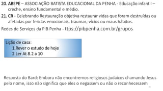 26
20. ABEPE – ASSOCIAÇÃO BATISTA EDUCACIONAL DA PENHA - Educação infantil –
creche, ensino fundamental e médio.
21. CR - Celebrando Restauração objetiva restaurar vidas que foram destruídas ou
afetadas por feridas emocionais, traumas, vícios ou maus hábitos.
Redes de Serviços da PIB Penha - ttps://pibpenha.com.br/grupos
Lição de casa:
1.Rever o estudo de hoje
2.Ler At 8.2 a 10
Resposta do Bard: Embora não encontremos religiosos judaicos chamando Jesus
pelo nome, isso não significa que eles o negassem ou não o reconhecessem
 