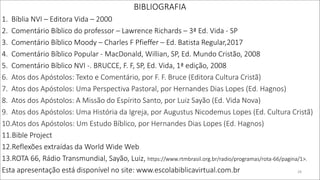 BIBLIOGRAFIA
1. Bíblia NVI – Editora Vida – 2000
2. Comentário Bíblico do professor – Lawrence Richards – 3ª Ed. Vida - SP
3. Comentário Bíblico Moody – Charles F Pfieffer – Ed. Batista Regular,2017
4. Comentário Bíblico Popular - MacDonald, Willian, SP, Ed. Mundo Cristão, 2008
5. Comentário Bíblico NVI -. BRUCCE, F. F, SP, Ed. Vida, 1ª edição, 2008
6. Atos dos Apóstolos: Texto e Comentário, por F. F. Bruce (Editora Cultura Cristã)
7. Atos dos Apóstolos: Uma Perspectiva Pastoral, por Hernandes Dias Lopes (Ed. Hagnos)
8. Atos dos Apóstolos: A Missão do Espírito Santo, por Luiz Sayão (Ed. Vida Nova)
9. Atos dos Apóstolos: Uma História da Igreja, por Augustus Nicodemus Lopes (Ed. Cultura Cristã)
10.Atos dos Apóstolos: Um Estudo Bíblico, por Hernandes Dias Lopes (Ed. Hagnos)
11.Bible Project
12.Reflexões extraídas da World Wide Web
13.ROTA 66, Rádio Transmundial, Sayão, Luiz, https://www.rtmbrasil.org.br/radio/programas/rota-66/pagina/1>.
Esta apresentação está disponível no site: www.escolabiblicavirtual.com.br 28
 