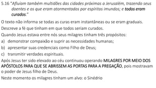 5.16 “Afluíam também multidões das cidades próximas a Jerusalém, trazendo seus
doentes e os que eram atormentados por espíritos imundos; e todos eram
curados.”
O texto não informa se todas as curas eram instantâneas ou se eram graduais.
Descreve a fé que tinham em que todos seriam curados.
Quando Jesus estava entre nós seus milagres tinham três propósitos:
a) demonstrar compaixão e suprir as necessidades humanas;
b) apresentar suas credenciais como Filho de Deus;
c) transmitir verdades espirituais.
Após Jesus ter sido elevado ao céu continuou operando MILAGRES POR MEIO DOS
APÓSTOLOS PARA QUE SE ABRISSEM AS PORTAS PARA A PREGAÇÃO, pois mostravam
o poder de Jesus filho de Deus.
Neste momento os milagres tinham um alvo: o Sinédrio
 