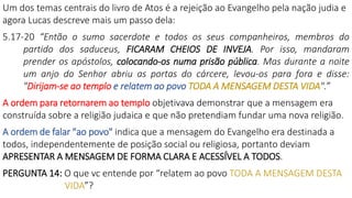 Um dos temas centrais do livro de Atos é a rejeição ao Evangelho pela nação judia e
agora Lucas descreve mais um passo dela:
5.17-20 “Então o sumo sacerdote e todos os seus companheiros, membros do
partido dos saduceus, FICARAM CHEIOS DE INVEJA. Por isso, mandaram
prender os apóstolos, colocando-os numa prisão pública. Mas durante a noite
um anjo do Senhor abriu as portas do cárcere, levou-os para fora e disse:
"Dirijam-se ao templo e relatem ao povo TODA A MENSAGEM DESTA VIDA".”
A ordem para retornarem ao templo objetivava demonstrar que a mensagem era
construída sobre a religião judaica e que não pretendiam fundar uma nova religião.
A ordem de falar "ao povo" indica que a mensagem do Evangelho era destinada a
todos, independentemente de posição social ou religiosa, portanto deviam
APRESENTAR A MENSAGEM DE FORMA CLARA E ACESSÍVEL A TODOS.
PERGUNTA 14: O que vc entende por “relatem ao povo TODA A MENSAGEM DESTA
VIDA”?
 