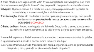 A frase "toda a mensagem desta vida" frisa a completude do Evangelho, que trata
da morte e ressurreição de Jesus Cristo, do perdão dos pecados e da vida eterna.
Salvação: O ponto central é a morte de Jesus, como pagamento dos pecados da
humanidade, e sua ressurreição, a vitória sobre a morte.
Transformação: Vidas são mudadas o que traz paz, alegria e esperança, pois pela fé
em Jesus somos perdoados de nossos pecados, o que nos reconcilia
COM DEUS E CONOSCO.
O Reino de Deus: Anuncia a chegada do Reino de Deus, onde o amor, a justiça e a
paz reinam, e junto a promessa da vida eterna para os que creem em Jesus.
Na manhã seguinte o Sinédrio se reuniu e mandou trazerem os apóstolos da prisão.
Os guardas foram à prisão e encontraram tudo em seu lugar:
5.23 “Encontramos a prisão trancada com toda a segurança, com os guardas diante
das portas; mas, quando as abrimos não havia ninguém".
 